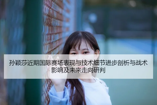 孙颖莎近期国际赛场表现与技术细节进步剖析与战术影响及未来走向研判